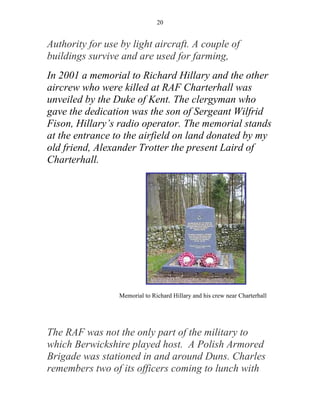 20


Authority for use by light aircraft. A couple of
buildings survive and are used for farming,
In 2001 a memorial to Richard Hillary and the other
aircrew who were killed at RAF Charterhall was
unveiled by the Duke of Kent. The clergyman who
gave the dedication was the son of Sergeant Wilfrid
Fison, Hillary’s radio operator. The memorial stands
at the entrance to the airfield on land donated by my
old friend, Alexander Trotter the present Laird of
Charterhall.




                 Memorial to Richard Hillary and his crew near Charterhall




The RAF was not the only part of the military to
which Berwickshire played host. A Polish Armored
Brigade was stationed in and around Duns. Charles
remembers two of its officers coming to lunch with
 