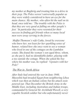 21


my mother at Bughtrig and treating him to a drive in
their jeep. The Poles weren’t universally popular as
they were widely considered to have an eye for the
main chance. My mother, who often hit the nail on its
head, once told me: ‘The trouble with the Poles is
that they are very good at falling on other people’s
feet.’ In particular they were resented for their
success in finding girl friends when so many local
men were away serving in the forces.
 Moffat Thomson’s wife Cathy, loved by everyone
who knew her, not least for her sparkling sense of
humor, related how she once went to see a woman
who lived in one of the cottages on the Lambden
estate. She found the woman’s son aged three, whom,
as she put it, had no identifiable father, playing with
a toy outside the cottage. When she asked the boy
where his mother was, he replied: ‘Upstairs with her
Pole!’
The War in North Africa
After Italy had entered the war in June 1940,
Mussolini had invaded Egypt from neighboring Libya
which was then an Italian colony but his attack soon
petered out. That December the British Army in the
Middle East, including Australian and Indian troops,
commanded by General Sir Archibald Wavell, a very
capable Scottish soldier but who unfortunately never
 