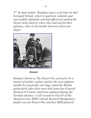 24


3rd he had retaken Benghazi and a week later he had
besieged Tobruk, which its garrison valiantly and
successfully defended, and had effectively pushed the
Desert Army back to where they had started their
advance, close to the border between Libya and
Egypt.




              Rommel

Rommel, known as The Desert Fox, proved to be a
master of mobile warfare and for the next eighteen
months he repeatedly ran rings round the British,
particularly after their most able front-line General,
Richard O’Connor, had been captured during the
German advance. I will recount in Part IV of My
Memories how BHR’s friend, Bernard Montgomery,
finally won the Desert War and how BHR planned
 
