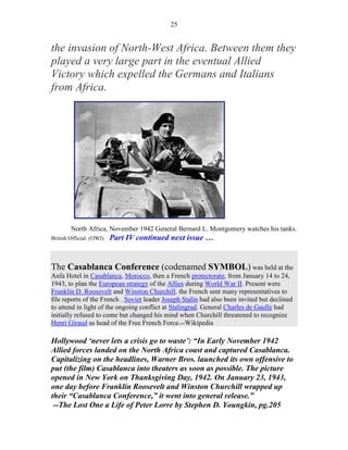 25


the invasion of North-West Africa. Between them they
played a very large part in the eventual Allied
Victory which expelled the Germans and Italians
from Africa.




        North Africa, November 1942 General Bernard L. Montgomery watches his tanks.
British Official. (OWI)   Part IV continued next issue …


The Casablanca Conference (codenamed SYMBOL) was held at the
Anfa Hotel in Casablanca, Morocco, then a French protectorate, from January 14 to 24,
1943, to plan the European strategy of the Allies during World War II. Present were
Franklin D. Roosevelt and Winston Churchill. the French sent many representatives to
file reports of the French . Soviet leader Joseph Stalin had also been invited but declined
to attend in light of the ongoing conflict at Stalingrad. General Charles de Gaulle had
initially refused to come but changed his mind when Churchill threatened to recognize
Henri Giraud as head of the Free French Force.--Wikipedia

Hollywood ‘never lets a crisis go to waste’: “In Early November 1942
Allied forces landed on the North Africa coast and captured Casablanca.
Capitalizing on the headlines, Warner Bros. launched its own offensive to
put (the film) Casablanca into theaters as soon as possible. The picture
opened in New York on Thanksgiving Day, 1942. On January 23, 1943,
one day before Franklin Roosevelt and Winston Churchill wrapped up
their “Casablanca Conference,” it went into general release.”
 --The Lost One a Life of Peter Lorre by Stephen D. Youngkin, pg.205
 