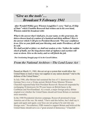 26




 ‘Give us the tools’…
      Broadcast 9 February 1941
After Wendell Willkie gave Winston Longfellow’s verse “Sail on, O Ship
of State” which Franklin Roosevelt had written out in his own hand,
Winston ended his broadcast with:

What is the answer that I shall give, in your name, to this great man, the
thrice-chosen head of a nation of a hundred and thirty millions? Here is
the answer which I will give to President Roosevelt: “Put your confidence
in us. Give us your faith and your blessing, and, under Providence, all will
be well.
We shall not fail or falter; we shall not weaken or tire. Neither the sudden
shock of battle, nor the long-drawn trials of vigilance and exertion will
wear us down. Give us the tools), and we will finish the job.
The Unrelenting Struggle page 63 in the Cassell Edition.

From the National Archives—The Lend Lease Act

Passed on March 11, 1941, this act set up a system that would allow the
United States to lend or lease war supplies to any nation deemed "vital to the
defense of the United States."
In July 1940, after Britain had sustained the loss of 11 destroyers to the
German Navy over a 10-day period, British Prime Minister Winston
Churchill requested help from President Roosevelt. Roosevelt responded by
exchanging 50 destroyers for 99-year leases on British bases in the
Caribbean and Newfoundland. As a result, a major foreign policy debate
erupted over whether the United States should aid Great Britain or maintain
strict neutrality.
In the 1940 Presidential election campaign, Roosevelt promised to keep
America out of the war. He stated, "I have said this before, but I shall say it
again and again and again; your boys are not going to be sent into any
foreign wars." Nevertheless, FDR wanted to support Britain and believed the
United States should serve as a "great arsenal of democracy." Churchill
 