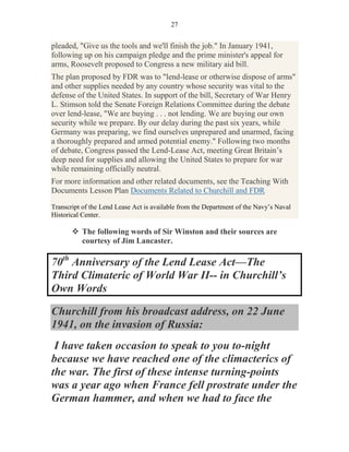 27


pleaded, "Give us the tools and we'll finish the job." In January 1941,
following up on his campaign pledge and the prime minister's appeal for
arms, Roosevelt proposed to Congress a new military aid bill.
The plan proposed by FDR was to "lend-lease or otherwise dispose of arms"
and other supplies needed by any country whose security was vital to the
defense of the United States. In support of the bill, Secretary of War Henry
L. Stimson told the Senate Foreign Relations Committee during the debate
over lend-lease, "We are buying . . . not lending. We are buying our own
security while we prepare. By our delay during the past six years, while
Germany was preparing, we find ourselves unprepared and unarmed, facing
a thoroughly prepared and armed potential enemy." Following two months
of debate, Congress passed the Lend-Lease Act, meeting Great Britain’s
deep need for supplies and allowing the United States to prepare for war
while remaining officially neutral.
For more information and other related documents, see the Teaching With
Documents Lesson Plan Documents Related to Churchill and FDR.

Transcript of the Lend Lease Act is available from the Department of the Navy’s Naval
Historical Center.

          The following words of Sir Winston and their sources are
          courtesy of Jim Lancaster.

70th Anniversary of the Lend Lease Act—The
Third Climateric of World War II-- in Churchill’s
Own Words

Churchill from his broadcast address, on 22 June
1941, on the invasion of Russia:
 I have taken occasion to speak to you to-night
because we have reached one of the climacterics of
the war. The first of these intense turning-points
was a year ago when France fell prostrate under the
German hammer, and when we had to face the
 