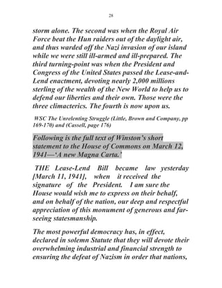 28


storm alone. The second was when the Royal Air
Force beat the Hun raiders out of the daylight air,
and thus warded off the Nazi invasion of our island
while we were still ill-armed and ill-prepared. The
third turning-point was when the President and
Congress of the United States passed the Lease-and-
Lend enactment, devoting nearly 2,000 millions
sterling of the wealth of the New World to help us to
defend our liberties and their own. Those were the
three climacterics. The fourth is now upon us.
WSC The Unrelenting Struggle (Little, Brown and Company, pp
169-170) and (Cassell, page 176)

Following is the full text of Winston’s short
statement to the House of Commons on March 12,
1941—‘A new Magna Carta.’
 THE Lease-Lend Bill became law yesterday
[March 11, 1941], when it received the
signature of the President. I am sure the
House would wish me to express on their behalf,
and on behalf of the nation, our deep and respectful
appreciation of this monument of generous and far-
seeing statesmanship.
The most powerful democracy has, in effect,
declared in solemn Statute that they will devote their
overwhelming industrial and financial strength to
ensuring the defeat of Nazism in order that nations,
 