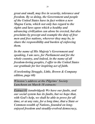 29


great and small, may live in security, tolerance and
freedom. By so doing, the Government and people
of the United States have in fact written a new
Magna Carta, which not only has regard to the
rights and laws upon which a healthy and
advancing civilization can alone be erected, but also
proclaims by precept and example the duty of free
men and free nations, wherever they may be, to
share the responsibility and burden of enforcing
them.
In the name of His Majesty’s Government and
speaking, I am sure, for Parliament and for the
whole country, and indeed, in the name of all
freedom-loving peoples, I offer to the United States
our gratitude for her inspiring act of faith.
(Unrelenting Struggle, Little, Brown & Company
edition, page 60)
Winston’s address at the Pilgrims’ Society
Luncheon on March 18 extracts:
Extract #1 (unabridged) We have our faults, and
our social system has its faults, but we hope that,
with God's help, we shall be able to prove for all
time, or at any rate, for a long time, that a State or
Common-wealth of Nations, founded on long-
enjoyed freedom and steadily-evolved democracy,
 
