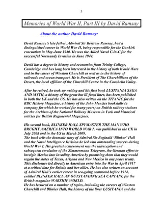 3


Memories of World War II, Part III by David Ramsay
          About the author David Ramsay:

David Ramsay’s late father, Admiral Sir Bertram Ramsay, had a
distinguished career in World War II, being responsible for the Dunkirk
evacuation in May-June 1940. He was the Allied Naval C-in-C for the
successful Normandy Invasion in June 1944.

David has a degree in history and economics from Trinity College,
Cambridge and has long been interested in the history of both World Wars
and in the career of Winston Churchill as well as in the history of
railroads and ocean transport. He is President of The Churchillians of the
Desert, the local affiliate of the Churchill Centre in the Coachella Valley.

After he retired, he took up writing and his first book LUSITANIA SAGA
AND MYTH, a history of the great but ill-fated liner, has been published
in both the UK and the US. He has also written on the TITANIC for the
BBC History Magazine, a history of the John Menzies bookstalls (a
company for which he worked for many years) on British railway stations
for the Archives of the National Railway Museum in York and historical
articles for British Regimental Magazines.

His second book, BLINKER HALL SPYMASTER THE MAN WHO
BRUGHT AMERICA INTO WORLD WAR I, was published in the UK in
July 2008 and in the US in March 2009.
The book tells the dramatic story of Admiral Sir Reginald ‘Blinker’ Hall
and the Naval Intelligence Division he led with outstanding success during
World War I. His greatest achievement was the interception and
subsequent revelation of the Zimmermann Telegram, the German effort to
inveigle Mexico into invading America by promising them that they would
regain the states of Texas, Arizona and New Mexico in any peace treaty.
This disclosure led directly to American entry into the War in April 1917
at a critical time for Britain and her allies. He has also written an account
of Admiral Hall’s earlier career in sea-going command before 1914,
entitled BLINKER HALL AN OUTSTANDING SEA CAPTAIN, for the
British magazine WARSHIP WORLD.
He has lectured on a number of topics, including the careers of Winston
Churchill and Blinker Hall, the history of the liner LUSITANIA and the
 