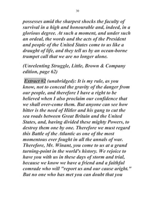 30


possesses amid the sharpest shocks the faculty of
survival in a high and honourable and, indeed, in a
glorious degree. At such a moment, and under such
an ordeal, the words and the acts of the President
and people of the United States come to us like a
draught of life, and they tell us by an ocean-borne
trumpet call that we are no longer alone.
(Unrelenting Struggle, Little, Brown & Company
edition, page 62)
 Extract #2 (unabridged): It is my rule, as you
know, not to conceal the gravity of the danger from
our people, and therefore I have a right to be
believed when I also proclaim our confidence that
we shall over-come them. But anyone can see how
bitter is the need of Hitler and his gang to cut the
sea roads between Great Britain and the United
States, and, having divided these mighty Powers, to
destroy them one by one. Therefore we must regard
this Battle of the Atlantic as one of the most
momentous ever fought in all the annals of war.
Therefore, Mr. Winant, you come to us at a grand
turning-point in the world's history. We rejoice to
have you with us in these days of storm and trial,
because we know we have a friend and a faithful
comrade who will "report us and our cause aright."
But no one who has met you can doubt that you
 