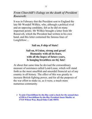 32


From Churchill’s Eulogy on the death of President
Roosevelt:
It was in February that the President sent to England the
late Mr Wendell Willkie, who, although a political rival
and an opposing candidate, felt as he did on many
important points. Mr Willkie brought a letter from Mr
Roosevelt, which the President had written in his own
hand, and this letter contained the famous lines of
Longfellow:...
                   Sail on, 0 ship of State!
            Sail on, 0 Union, strong and great!
                Humanity with all its fears,
            with all the hopes of future years,
            Is hanging breathless on thy fate!
At about that same time he devised the extraordinary
measure of assistance called Lend-Lease, which will stand
forth as the most unselfish and unsordid financial act of any
country in all history. The effect of this was greatly to
increase British fighting power, and for all the purposes of
the war effort to make us, as it were, a much more
numerous community.



     To join Churchillians by-the-Bay send a check for the annual dues
     of $50 to Churchillians by-the-Bay President Jason Mueller at
     17115 Wilson Way, Royal Oaks Calif. 95076
 