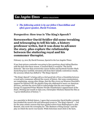 33




       The following article is by our fellow Churchillian and
       often guest speaker, David Freeman.

Perspective: How true is 'The King's Speech'?

Screenwriter David Seidler did some tweaking
and telescoping to tell his tale, a history
professor writes, but it was done to advance
the story, plus explore the relationship
between the stuttering royal and his
commoner therapist.
February 13, 2011|By David Freeman, Special to the Los Angeles Times

If any best-picture contender was going to face questions about taking liberties
with the facts this Oscar season, it seemed likely it would be "The Social
Network." But now that screenwriter Aaron Sorkin and Facebook founder Mark
Zuckerberg have tactfully retreated a bit from their initially contentious stands,
the accuracy debate has shifted to "The King's Speech."

"The King's Speech" is being sold as a feel-good tale of how a friendship between
a royal and a commoner affected the course of history. But some commentators
are complaining, among other things, that the film covers up Winston Churchill's
support for Edward VIII, the playboy king who abdicated to marry an American
divorcee, and that the movie fails to acknowledge that the once tongue-tied
George VI supported Prime Minister Neville Chamberlain's appeasement of the
Nazis. (Writing last month at slate.com, Christopher Hitchens blasted the film as
"a gross falsification of history.")



As a specialist in British history, I agree that screenwriter David Seidler certainly
has tweaked the record a bit and telescoped events in "The King's Speech" — but
for the same artistic reasons that have guided writers from Shakespeare to Alan
Bennett, who wrote the screenplay for "The Madness of King George" (and the
play on which the movie was based). While historians must stick to the facts,
 