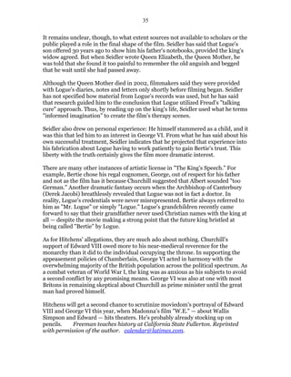 35


It remains unclear, though, to what extent sources not available to scholars or the
public played a role in the final shape of the film. Seidler has said that Logue's
son offered 30 years ago to show him his father's notebooks, provided the king's
widow agreed. But when Seidler wrote Queen Elizabeth, the Queen Mother, he
was told that she found it too painful to remember the old anguish and begged
that he wait until she had passed away.

Although the Queen Mother died in 2002, filmmakers said they were provided
with Logue's diaries, notes and letters only shortly before filming began. Seidler
has not specified how material from Logue's records was used, but he has said
that research guided him to the conclusion that Logue utilized Freud's "talking
cure" approach. Thus, by reading up on the king's life, Seidler used what he terms
"informed imagination" to create the film's therapy scenes.

Seidler also drew on personal experience: He himself stammered as a child, and it
was this that led him to an interest in George VI. From what he has said about his
own successful treatment, Seidler indicates that he projected that experience into
his fabrication about Logue having to work patiently to gain Bertie's trust. This
liberty with the truth certainly gives the film more dramatic interest.

There are many other instances of artistic license in "The King's Speech." For
example, Bertie chose his regal cognomen, George, out of respect for his father
and not as the film has it because Churchill suggested that Albert sounded "too
German." Another dramatic fantasy occurs when the Archbishop of Canterbury
(Derek Jacobi) breathlessly revealed that Logue was not in fact a doctor. In
reality, Logue's credentials were never misrepresented. Bertie always referred to
him as "Mr. Logue" or simply "Logue." Logue's grandchildren recently came
forward to say that their grandfather never used Christian names with the king at
all — despite the movie making a strong point that the future king bristled at
being called "Bertie" by Logue.

As for Hitchens' allegations, they are much ado about nothing. Churchill's
support of Edward VIII owed more to his near-medieval reverence for the
monarchy than it did to the individual occupying the throne. In supporting the
appeasement policies of Chamberlain, George VI acted in harmony with the
overwhelming majority of the British population across the political spectrum. As
a combat veteran of World War I, the king was as anxious as his subjects to avoid
a second conflict by any promising means. George VI was also at one with most
Britons in remaining skeptical about Churchill as prime minister until the great
man had proved himself.

Hitchens will get a second chance to scrutinize moviedom's portrayal of Edward
VIII and George VI this year, when Madonna's film "W.E." — about Wallis
Simpson and Edward — hits theaters. He's probably already stocking up on
pencils.   Freeman teaches history at California State Fullerton. Reprinted
with permission of the author. calendar@latimes.com.
 