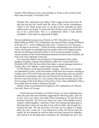 37


Cassell, 1954], Winston wrote a note of thanks to Violet, as she recounts in her
diary entry for Friday 5 November 1954:


  Worked. Was manicured (very badly!). Had a most moving letter from W.
  who had just got the Cassell book He writes of the various contributions:
  ‘There is one which means more to me than all the remainder & which
  indeed moves me deeply. It seems that after all these years you still believe
  me to be a glow-worm. That is a complement which I find entirely
  acceptable.’ It has made me very proud & happy.

The next published account was in French, in 1956. The author was Princess
Marthe Bibesco (1886-1973), a Romanian who married Prince George III Bibesco
at the age of 17 – on her wedding day she wrote: “I stepped onto the European
stage through the grand door”. Fluent in French, and spending most of her life in
France, she became an established and successful writer in her adopted country.
She first met Winston Churchill in Paris in 1914 at a private dinner to which
various members of the French Parliament had been invited to meet Churchill, the
First Lord of the Admiralty at the time.
    Five years later Marthe was introduced to Violet Bonham Carter, eldest
daughter of Herbert Asquith, Prime Minister 1908-1916. Violet's half-sister
Elizabeth (1897-1945, the first child of her father’s second marriage) married, in
London, May 1919, Marthe’s cousin Prince Antoine Bibesco.
    In 1956 Marthe’s book about Churchill’s courage – Churchill ou le Courage
was published in France. In the first chapter of this book she recounts a meeting in
London (circa 1952) with Violet and some other friends where each was asked to
describe the circumstances when they met Winston for the first time. Violet was
the first to give her account. It is very similar to the account she later gave in the
first two pages of her book Winston Churchill as I Knew Him, published in 1965, a
few months after the death of Winston Churchill.
    Marthe’s book was translated into English in 1957, published as Sir Winston
Churchill, Master of Courage.

     A short time ago in London, in a friend’s house, we were comparing notes
  about the great man and somebody suggested the following game: each one
  in turn was to say where, and under what circumstances, he had first met
  Winston Churchill. The first to be asked was Lady Violet Bonham Carter,
  Asquith’s eldest daughter. I asked her if their first meeting had taken place at
  Downing Street where she was then living with her father. She thought for a
  moment and said: “No, the first time I saw him was in London at a dinner
  party, the year I came out. I was sitting next to him. He did not open his
  mouth. He was hunched up with his head well down between his shoulders
  and seemed to be brooding about something. He intimidated me and I was
 