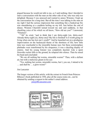 38


piqued because he would not talk to me, so I said nothing; then I decided to
start a conversation with the man on the other side of me, who was only too
delighted. Because I was annoyed and wanted to annoy Winston, I kept up
the conversation for a long time. But all the time I was talking to the man on
my right I had the curious impression that something like a banked-up fire
was smouldering or a cauldron boiling on my left. Just before the end of
dinner, Winston Churchill turned toward me and said suddenly, in that
chuckling voice of his which we all know, “How old are you?” I answered,
“Nineteen”.
   “’Ah” he cried, “and to think that I am thirty-eight [sic, thirty-one]!
Already thirty-eight [sic, thirty-one]! My life is finished! Is it worth going on
living when one has lost one’s youth?” And he launched out on a prodigious
improvisation on the hackneyed theme of the shortness of life, how little
time was vouchsafed to the miserable human race; but these commonplace
platitudes were transformed by his eloquence; it was a dazzling display of
oratory. And his young listener was completely dazzled. Like a spent
fireworks rocket falls to the ground, he relapsed into silence. Then he raised
his head and concluded:
   “We are all nothing but worms, miserable worms!” Then, with a defiant
air, but with a malicious gleam in his eye:
   “Yes, nothing but worms, miserable worms, but I, you see, I intend to be
… and shall be … a glow-worm!”

Jim Lancaster

The longer version of this article, with the extract in French from Princess
Bibesco’s book published in 1956, plus all the source notes etc., can be
obtained by sending a request to the author’s email address:
                jim@JRLancaster.com
 
