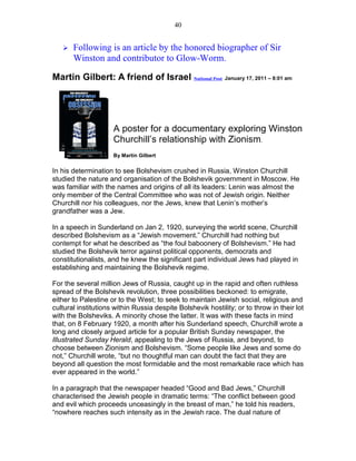 40


       Following is an article by the honored biographer of Sir
       Winston and contributor to Glow-Worm.

Martin Gilbert: A friend of Israel National Post January 17, 2011 – 8:01 am




                     A poster for a documentary exploring Winston
                     Churchill’s relationship with Zionism.
                     By Martin Gilbert


In his determination to see Bolshevism crushed in Russia, Winston Churchill
studied the nature and organisation of the Bolshevik government in Moscow. He
was familiar with the names and origins of all its leaders: Lenin was almost the
only member of the Central Committee who was not of Jewish origin. Neither
Churchill nor his colleagues, nor the Jews, knew that Lenin’s mother’s
grandfather was a Jew.

In a speech in Sunderland on Jan 2, 1920, surveying the world scene, Churchill
described Bolshevism as a “Jewish movement.” Churchill had nothing but
contempt for what he described as “the foul baboonery of Bolshevism.” He had
studied the Bolshevik terror against political opponents, democrats and
constitutionalists, and he knew the significant part individual Jews had played in
establishing and maintaining the Bolshevik regime.

For the several million Jews of Russia, caught up in the rapid and often ruthless
spread of the Bolshevik revolution, three possibilities beckoned: to emigrate,
either to Palestine or to the West; to seek to maintain Jewish social, religious and
cultural institutions within Russia despite Bolshevik hostility; or to throw in their lot
with the Bolsheviks. A minority chose the latter. It was with these facts in mind
that, on 8 February 1920, a month after his Sunderland speech, Churchill wrote a
long and closely argued article for a popular British Sunday newspaper, the
Illustrated Sunday Herald, appealing to the Jews of Russia, and beyond, to
choose between Zionism and Bolshevism. “Some people like Jews and some do
not,” Churchill wrote, “but no thoughtful man can doubt the fact that they are
beyond all question the most formidable and the most remarkable race which has
ever appeared in the world.”

In a paragraph that the newspaper headed “Good and Bad Jews,” Churchill
characterised the Jewish people in dramatic terms: “The conflict between good
and evil which proceeds unceasingly in the breast of man,” he told his readers,
“nowhere reaches such intensity as in the Jewish race. The dual nature of
 