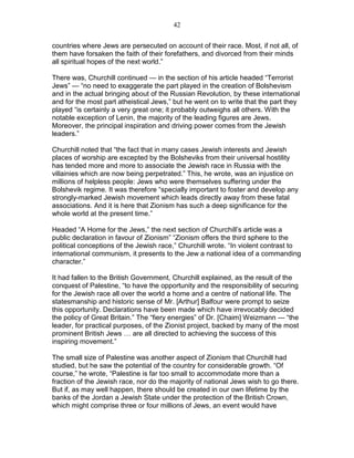 42


countries where Jews are persecuted on account of their race. Most, if not all, of
them have forsaken the faith of their forefathers, and divorced from their minds
all spiritual hopes of the next world.”

There was, Churchill continued — in the section of his article headed “Terrorist
Jews” — “no need to exaggerate the part played in the creation of Bolshevism
and in the actual bringing about of the Russian Revolution, by these international
and for the most part atheistical Jews,” but he went on to write that the part they
played “is certainly a very great one; it probably outweighs all others. With the
notable exception of Lenin, the majority of the leading figures are Jews.
Moreover, the principal inspiration and driving power comes from the Jewish
leaders.”

Churchill noted that “the fact that in many cases Jewish interests and Jewish
places of worship are excepted by the Bolsheviks from their universal hostility
has tended more and more to associate the Jewish race in Russia with the
villainies which are now being perpetrated.” This, he wrote, was an injustice on
millions of helpless people: Jews who were themselves suffering under the
Bolshevik regime. It was therefore “specially important to foster and develop any
strongly-marked Jewish movement which leads directly away from these fatal
associations. And it is here that Zionism has such a deep significance for the
whole world at the present time.”

Headed “A Home for the Jews,” the next section of Churchill’s article was a
public declaration in favour of Zionism” “Zionism offers the third sphere to the
political conceptions of the Jewish race,” Churchill wrote. “In violent contrast to
international communism, it presents to the Jew a national idea of a commanding
character.”

It had fallen to the British Government, Churchill explained, as the result of the
conquest of Palestine, “to have the opportunity and the responsibility of securing
for the Jewish race all over the world a home and a centre of national life. The
statesmanship and historic sense of Mr. [Arthur] Balfour were prompt to seize
this opportunity. Declarations have been made which have irrevocably decided
the policy of Great Britain.” The “fiery energies” of Dr. [Chaim] Weizmann — “the
leader, for practical purposes, of the Zionist project, backed by many of the most
prominent British Jews … are all directed to achieving the success of this
inspiring movement.”

The small size of Palestine was another aspect of Zionism that Churchill had
studied, but he saw the potential of the country for considerable growth. “Of
course,” he wrote, “Palestine is far too small to accommodate more than a
fraction of the Jewish race, nor do the majority of national Jews wish to go there.
But if, as may well happen, there should be created in our own lifetime by the
banks of the Jordan a Jewish State under the protection of the British Crown,
which might comprise three or four millions of Jews, an event would have
 