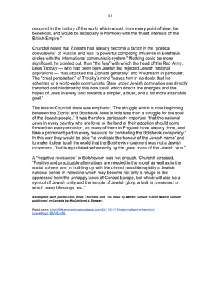 43


occurred in the history of the world which would, from every point of view, be
beneficial, and would be especially in harmony with the truest interests of the
British Empire.”

Churchill noted that Zionism had already become a factor in the “political
convulsions” of Russia, and was “a powerful competing influence in Bolshevik
circles with the international communistic system.” Nothing could be more
significant, he pointed out, than “the fury” with which the head of the Red Army,
Leon Trotsky — who had been born Jewish but rejected Jewish national
aspirations — “has attacked the Zionists generally” and Weizmann in particular.
The “cruel penetration” of Trotsky’s mind “leaves him in no doubt that his
schemes of a world-wide communistic State under Jewish domination are directly
thwarted and hindered by this new ideal, which directs the energies and the
hopes of Jews in every land towards a simpler, a truer, and a far more attainable
goal.”

The lesson Churchill drew was emphatic: “The struggle which is now beginning
between the Zionist and Bolshevik Jews is little less than a struggle for the soul
of the Jewish people.” It was therefore particularly important “that the national
Jews in every country who are loyal to the land of their adoption should come
forward on every occasion, as many of them in England have already done, and
take a prominent part in every measure for combating the Bolshevik conspiracy.”
In this way they would be able “to vindicate the honour of the Jewish name” and
to make it clear to all the world that the Bolshevik movement was not a Jewish
movement, “but is repudiated vehemently by the great mass of the Jewish race.”

A “negative resistance” to Bolshevism was not enough, Churchill stressed.
“Positive and practicable alternatives are needed in the moral as well as in the
social sphere; and in building up with the utmost possible rapidity a Jewish
national centre in Palestine which may become not only a refuge to the
oppressed from the unhappy lands of Central Europe, but which will also be a
symbol of Jewish unity and the temple of Jewish glory, a task is presented on
which many blessings rest.”

Excerpted, with permission, from Churchill and The Jews by Martin Gilbert, ©2007 Martin Gilbert,
published in Canada by McClelland & Stewart.

Read more: http://fullcomment.nationalpost.com/2011/01/17/martin-gilbert-a-friend-of-
israel/#ixzz1BLYIEwNL
 