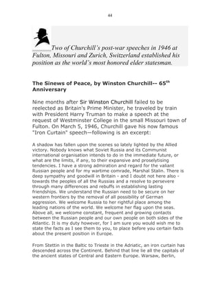44




       Two of Churchill’s post-war speeches in 1946 at
Fulton, Missouri and Zurich, Switzerland established his
position as the world’s most honored elder statesman.


The Sinews of Peace, by Winston Churchill-- 65th
Anniversary

Nine months after Sir Winston Churchill failed to be
reelected as Britain's Prime Minister, he traveled by train
with President Harry Truman to make a speech at the
request of Westminster College in the small Missouri town of
Fulton. On March 5, 1946, Churchill gave his now famous
"Iron Curtain" speech—following is an excerpt:

A shadow has fallen upon the scenes so lately lighted by the Allied
victory. Nobody knows what Soviet Russia and its Communist
international organisation intends to do in the immediate future, or
what are the limits, if any, to their expansive and proselytising
tendencies. I have a strong admiration and regard for the valiant
Russian people and for my wartime comrade, Marshal Stalin. There is
deep sympathy and goodwill in Britain - and I doubt not here also -
towards the peoples of all the Russias and a resolve to persevere
through many differences and rebuffs in establishing lasting
friendships. We understand the Russian need to be secure on her
western frontiers by the removal of all possibility of German
aggression. We welcome Russia to her rightful place among the
leading nations of the world. We welcome her flag upon the seas.
Above all, we welcome constant, frequent and growing contacts
between the Russian people and our own people on both sides of the
Atlantic. It is my duty however, for I am sure you would wish me to
state the facts as I see them to you, to place before you certain facts
about the present position in Europe.

From Stettin in the Baltic to Trieste in the Adriatic, an iron curtain has
descended across the Continent. Behind that line lie all the capitals of
the ancient states of Central and Eastern Europe. Warsaw, Berlin,
 