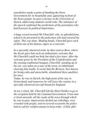 46


nonetheless made a point of thanking the Swiss
Government for its hospitality and, appearing in front of
the Swiss people, he gave a lecture at the University of
Zurich, addressing students world-wide. The substance of
the speech confirmed the predictions of the journalists who
had foreseen its political importance.

A huge crowd awaited Mr Churchill, who, in splendid form,
asked to be presented to the policemen who had ensured his
safety. This was done. Shaking hands, Churchill gave each
of them one of his famous cigars as a souvenir.

In a specially chartered train, he then went to Bern, where
the locals gave him such an enthusiastic welcome that
Mr Churchill could not help but shed a few tears. After the
welcome given by the President of the Confederation and
the ensuing traditional banquet, Churchill, standing up in
his car, was taken on a tour of the town, its inhabitants
cheering him loudly. It seems that the Bernese, best known
for being calm and unexcitable, abandoned these qualities
for once.
Today, he was in Zurich, the high point of his stay in
Switzerland, and tomorrow he will leave the country in a
specially chartered aircraft bound for England.

At ten o’clock, Mr. Churchill left the Hotel Dolder to go to
the reception held by the Cantonal Government. From nine
o’clock onwards, all the roads of the town through which
he was to pass, impressively decked out with flags, were
crowded with people, and on several occasions the police
had to call for reinforcements to keep order. A little after
 