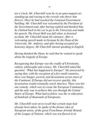 47


ten o’clock, Mr. Churchill went by in an open-topped car,
standing up and waving to the crowds who threw him
flowers. Once he had reached the Cantonal Government
building, Mr. Churchill was welcomed by the President of
the Government and, after having replied and thanked him,
he climbed back in his car to go to the University and make
his speech. The Great Hall was full when, to frenzied
acclaim, Mr. Churchill made his entrance. After a
welcoming speech made in German by the Dean of the
University, Mr. Anderes, and after having accepted an
honorary degree, Mr Churchill started speaking in English.

Having thanked the Dean, he said that he wanted to speak
about the tragedy of Europe.

Recognising that Europe was the cradle of Christianity,
culture, philosophy and science, Mr. Churchill asked the
question: ‘What has happened to Europe?’ He answered by
saying that, with the exception of a few small countries,
there was hunger, poverty and devastation across most of
the Continent. If Europe did not recover quickly, this
devastation would eventually reach America. There was but
one remedy, which was to create the European Community,
and the only way to achieve this was through the United
States of Europe. What had to follow was the re-education
of hundreds of thousands of Europeans.

Mr. Churchill went on to recall that certain steps had
already been taken: he spoke of the former idea of
European union, of the great Frenchman Aristide Briand,
of the League of Nations, which was not flawed in its
 