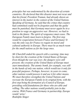 48


principles but was undermined by the desertion of certain
countries. He declared that this disaster must not recur and
that his friend, President Truman, had already shown an
interest in the matter in the context of the United Nations.
Speaking of Germany, he said that the crimes that country
had committed could not be forgotten and that the guilty
must be punished, that Germany must never again be in a
position to wage an aggressive war. However, we had to
look to the future. The spirit of vengeance must cease. The
European Family must learn to forgive. The first step
would be cooperation between France and Germany! It
was the only way for France to regain its moral and
cultural authority in Europe. There must be as much room
for the small nations as for the large ones.

Mr Churchill ended his speech with a warning: time may
be short for the creation of the United States of Europe.
Even though the war was over, the dangers were still
present; the creation of the United States of Europe must
start immediately. The atomic bomb, for example, was still
in the hands of only one nation, which would use it only for
peaceful purposes. Perhaps, however, in years to come,
other nations would possess it and use it for other means.
We must therefore strengthen the United Nations and
recreate the European Family in its original form, with the
first step being the formation of a Council of Europe,
providing solid foundations for those who are able and
willing. The other nations would probably join in due
course. With France and Germany in partnership, Europe
would ‘arise’.
Rodolphe Singer
 