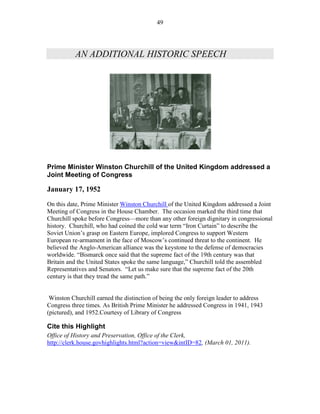 49




           AN ADDITIONAL HISTORIC SPEECH




Prime Minister Winston Churchill of the United Kingdom addressed a
Joint Meeting of Congress

January 17, 1952
On this date, Prime Minister Winston Churchill of the United Kingdom addressed a Joint
Meeting of Congress in the House Chamber. The occasion marked the third time that
Churchill spoke before Congress—more than any other foreign dignitary in congressional
history. Churchill, who had coined the cold war term “Iron Curtain” to describe the
Soviet Union’s grasp on Eastern Europe, implored Congress to support Western
European re-armament in the face of Moscow’s continued threat to the continent. He
believed the Anglo-American alliance was the keystone to the defense of democracies
worldwide. “Bismarck once said that the supreme fact of the 19th century was that
Britain and the United States spoke the same language,” Churchill told the assembled
Representatives and Senators. “Let us make sure that the supreme fact of the 20th
century is that they tread the same path.”


 Winston Churchill earned the distinction of being the only foreign leader to address
Congress three times. As British Prime Minister he addressed Congress in 1941, 1943
(pictured), and 1952.Courtesy of Library of Congress

Cite this Highlight
Office of History and Preservation, Office of the Clerk,
http://clerk.house.govhighlights.html?action=view&intID=82, (March 01, 2011).
 