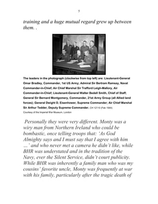 5


training and a huge mutual regard grew up between
them. .




The leaders in the photograph (clockwise from top left) are: Lieutenant-General
Omar Bradley, Commander, 1st US Army; Admiral Sir Bertram Ramsay, Naval
Commander-in-Chief; Air Chief Marshal Sir Trafford Leigh-Mallory, Air
Commander-in-Chief; Lieutenant-General Walter Bedell Smith, Chief of Staff;
General Sir Bernard Montgomery, Commander, 21st Army Group (all Allied land
forces); General Dwight D. Eisenhower, Supreme Commander; Air Chief Marshal
Sir Arthur Tedder, Deputy Supreme Commander. CH 12110 (Feb 1944)
Courtesy of the Imperial War Museum, London



 Personally they were very different. Monty was a
wiry man from Northern Ireland who could be
bombastic, once telling troops that: ‘As God
Almighty says and I must say that I agree with him
…’ and who never met a camera he didn’t like, while
BHR was understated and in the tradition of the
Navy, ever the Silent Service, didn’t court publicity.
While BHR was inherently a family man who was my
cousins’ favorite uncle, Monty was frequently at war
with his family, particularly after the tragic death of
 
