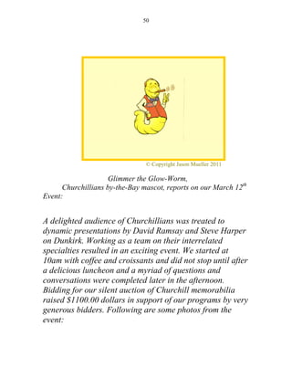 50




                                © Copyright Jason Mueller 2011

                    Glimmer the Glow-Worm,
      Churchillians by-the-Bay mascot, reports on our March 12th
Event:


A delighted audience of Churchillians was treated to
dynamic presentations by David Ramsay and Steve Harper
on Dunkirk. Working as a team on their interrelated
specialties resulted in an exciting event. We started at
10am with coffee and croissants and did not stop until after
a delicious luncheon and a myriad of questions and
conversations were completed later in the afternoon.
Bidding for our silent auction of Churchill memorabilia
raised $1100.00 dollars in support of our programs by very
generous bidders. Following are some photos from the
event:
 