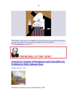 54




This cartoon ' Winston Churchill ' was made by urbanmonk. See this cartoon's details or visit urbanmonk's
profile page.You want to see more cartoons or upload your own cartoons?
Visit the toonpool.com start page now!




               CHURCHILL IN THE NEWS
Artwork by Teacher of Eisenhower and Churchill to be
Exhibited at Dolly Johnson Show
Tuesday, March 1, 2011




Abenstille am Wasser by Georg Arnold Grabone, 1960
 