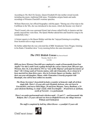57



According to The Mail On Sunday, Queen Elizabeth II's late mother owned records
including ska music, traditional folk tunes, Trinidadian calypso bands and audio
recordings of Winston Churchill's wartime speeches.

William Shawcross, her official biographer, told the paper: "During one of her trips to the
Caribbean in the '60s, she was introduced to ska music, which she became very fond of.

"Noel Coward, who was a personal friend, had a house called Firefly in Jamaica and she
greatly enjoyed her visits there. The Queen Mother adored him and found his songs to be
wonderfully witty."

A former equerry to the Queen Mother said that she "enjoyed listening to everything
from Scottish reels to stage musicals".

He further added that she was a devoted fan of BBC broadcaster Terry Wogan, listening
to his Radio 2 breakfast show "every morning before she came downstairs".


                    The 1911 British Census By Steven Russell
                                   Thursday, March 24, 2011
                                           5:01 PM


DID you know Winston Churchill once employed a couple of housemaids from East
Anglia? Nor did I, until I took a gallop through the census returns from 100 years ago.
Winston, then 36, is described in 1911 as “one of His Majesty’s principal Secretaries of
State”. He’s living south of Victoria station, with wife Clementine, 26, to whom he’d
been married less than three years. Also in Eccleston Square on Sunday, April 2 is
their one-year-old daughter, Diana, while Clementine is heavily pregnant with
Randolph, who will be born within two months.

  The Home Secretary’s household includes a number of domestic staff, all of them
      single folk. There’s 43-year-old cook Elizabeth Jackson, who was born in
 Lincolnshire, and nurse Ethel Higgs, 28 and from Margate. Nancy Baalham, a 24-
year-old from Barking, is a lady’s maid, while Eva Knights – 30 and born at Aylsham,
                         north of Norwich – is a parloumaid.

 There’s an under-parlourmaid and a kitchen maid – 21 and 17 – and housemaid Ada
  Robjent. She’s 25 years old and was born in Hatfield Peverel, the village between
                              Witham and Chelmsford.

       The staff is completed by hall boy Albert Brown – a youthful 15 years old.



Until next issue:
 