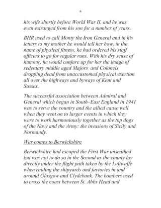 6


his wife shortly before World War II, and he was
even estranged from his son for a number of years.
BHR used to call Monty the Iron General and in his
letters to my mother he would tell her how, in the
name of physical fitness, he had ordered his staff
officers to go for regular runs. With his dry sense of
humour, he would conjure up for her the image of
sedentary middle aged Majors and Colonels
dropping dead from unaccustomed physical exertion
all over the highways and byways of Kent and
Sussex.
The successful association between Admiral and
General which began in South–East England in 1941
was to serve the country and the allied cause well
when they went on to larger events in which they
were to work harmoniously together as the top dogs
of the Navy and the Army: the invasions of Sicily and
Normandy.
War comes to Berwickshire
Berwickshire had escaped the First War unscathed
but was not to do so in the Second as the county lay
directly under the flight path taken by the Luftwaffe
when raiding the shipyards and factories in and
around Glasgow and Clydebank. The bombers used
to cross the coast between St. Abbs Head and
 
