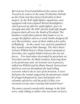 7


Berwick-on-Tweed and followed the course of the
Tweed to its source in the same Peebleshire hillside
as the Clyde and then down Clydesdale to their
targets. As the RAF night fighter squadrons, once
equipped with twin-engined Bristol Beaufighters,
which proved an effective night-fighter, grew in
strength and skill, the RAF and the Luftwaffe fought
frequent duels all over the South of Scotland. The
bombers would often jettison their loads to try to
escape the fighters and as a result bombs dropped all
over Berwickshire, some of them within a few miles
of Bughtrig. As the county was sparsely populated,
they usually caused little damage. The skies above
Colonel Wilfrid Henry's Home Guard command at
Greenlaw saw regular battles between the two air
forces. Two land mines descended by parachute on
Greenlaw and the Air Raid wardens, believing them
to be paratroops and an invasion was in process,
called out Wilfrid and his Home Guard. Instructions
had been sent out throughout the land telling
everyone what to do in case of an invasion. A story
had gone the rounds suggesting the paratroops would
be dropped disguised as nuns and people were
solemnly advised to call the police if they ever
encountered any nuns wearing hob-nailed boots!
The mines caused considerable damage in the little
town, sadly killing a soldier who was home on leave,
 