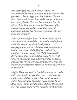 8


and destroying the Old Church, where the
established Church of Scotland held its services. My
governess, Rena Hogg, and her husband George
lived in a small house close to the centre of the town
and the explosion blew out her windows. My old
friend, Jean Thompson, who had been one of her
former pupils, remembers spending the next
afternoon helping her to remove splinters of glass
from her furniture.
Jean’s father Moffat, local laird and Elder of the
Kirk, jocularly opined that the bombs would finally
unite the town's two rival Presbyterian
congregations, whose relations were marginally less
hostile than those of the Hatfield and McCoy
families. He was wrong. The Old Church coldly
declined an offer of hospitality made by its rival
whose Church had only suffered broken windows
and, for the rest of the war, held its services in the
manse as Presbyterian Ministers houses were known
in Scotland.
Moffat Thomson lived at Lambden, about two and a
half miles south of Greenlaw, where four bombs
landed, two of them a field close by his entrance
gates. Several more landed in neighboring farms.
After one of these aerial battles, Wilfrid Henry and
his wife Cicely had a narrow escape when a bomb
 