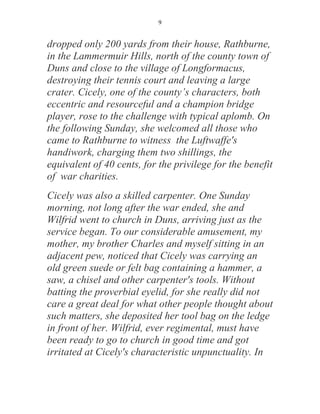 9


dropped only 200 yards from their house, Rathburne,
in the Lammermuir Hills, north of the county town of
Duns and close to the village of Longformacus,
destroying their tennis court and leaving a large
crater. Cicely, one of the county’s characters, both
eccentric and resourceful and a champion bridge
player, rose to the challenge with typical aplomb. On
the following Sunday, she welcomed all those who
came to Rathburne to witness the Luftwaffe's
handiwork, charging them two shillings, the
equivalent of 40 cents, for the privilege for the benefit
of war charities.
Cicely was also a skilled carpenter. One Sunday
morning, not long after the war ended, she and
Wilfrid went to church in Duns, arriving just as the
service began. To our considerable amusement, my
mother, my brother Charles and myself sitting in an
adjacent pew, noticed that Cicely was carrying an
old green suede or felt bag containing a hammer, a
saw, a chisel and other carpenter's tools. Without
batting the proverbial eyelid, for she really did not
care a great deal for what other people thought about
such matters, she deposited her tool bag on the ledge
in front of her. Wilfrid, ever regimental, must have
been ready to go to church in good time and got
irritated at Cicely's characteristic unpunctuality. In
 