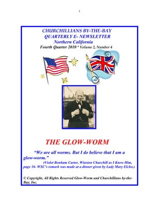 1




           CHURCHILLIANS BY-THE-BAY
            QUARTERLY E- NEWSLETTER
               Northern California
          Fourth Quarter 2010 * Volume 2, Number 4




             THE GLOW-WORM
     “We are all worms. But I do believe that I am a
glow-worm.”
           (Violet Bonham Carter, Winston Churchill as I Knew Him,
page 16- WSC’s remark was made at a dinner given by Lady Mary Elcho.)


© Copyright, All Rights Reserved Glow-Worm and Churchillians by-the-
Bay, Inc.
 