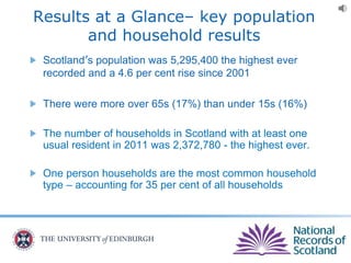 Results at a Glance– key population
and household results
Scotland’s population was 5,295,400 the highest ever
recorded and a 4.6 per cent rise since 2001
There were more over 65s (17%) than under 15s (16%)
The number of households in Scotland with at least one
usual resident in 2011 was 2,372,780 - the highest ever.
One person households are the most common household
type – accounting for 35 per cent of all households
 
