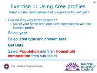 Exercise 1: Using Area profiles
What are the characteristics of one-person households?
• How do they vary between areas?
o Select your home area and draw comparisons with the
Scottish profile
Select year
Select area type and chosen area
Get Data
Select Population and then Household
composition from sub-topics.
 