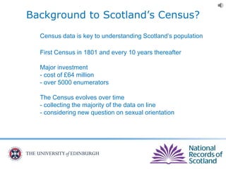 Background to Scotland’s Census?
Census data is key to understanding Scotland’s population
First Census in 1801 and every 10 years thereafter
Major investment
- cost of £64 million
- over 5000 enumerators
The Census evolves over time
- collecting the majority of the data on line
- considering new question on sexual orientation
 