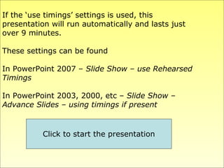 If the ‘use timings’ settings is used, this  presentation will run automatically and lasts just  over 9 minutes. These settings can be found In PowerPoint 2007 –  Slide Show – use Rehearsed Timings In PowerPoint 2003, 2000, etc –  Slide Show –  Advance Slides – using timings if present Click to start the presentation 