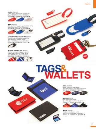 11
TRAVEL
BELON SS0045
PU Oyster card travel wallet.
Size: 100x75mm Print: 80x50mm.
500/£1.91 1000/£1.81 2500/£1.72
BOTEIN BB0578
70D Nylon ripper wallet.
Size: 115x105mm Print: 70x70mm.
250/£2.11 500/£1.99 1000/£1.90
GRUS BB0573
600D Polyester ripper wallet.
Size: 255x128mm open Print: 90x50mm.
250/£2.56 500/£2.43 1000/£2.31
KRAZ BB0535
Pull out plastic luggage tag with plastic strap.
Size: 82x51x6mm Print: 45x25mm.
500/£0.74 1000/£0.69 2500/£0.65
CHARA BB0536
Large plastic rectangular luggage tag.
Size: 109x61x3mm Print: 60x50mm.
500/£0.53 1000/£0.49 2500/£0.46
LEATHERETTE LUGGAGE TAG BB0543
Leatherette rectangular luggage tag
with name and address display.
Size: 102x60x2mm Print: 30x45mm
250/£1.85 500/£1.75 1000/£1.66
PLASTIC LUGGAGE TAG BB0544
Plastic rectangular luggage tag with
name viewing only and rubber strap.
Size: 95x54x4mm Print: 45x40mm
250/£0.46 500/£0.43 1000/£0.40
NEW!
~
 