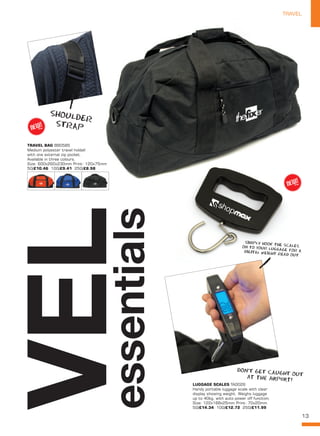 13
TRAVELTRAVEL
LUGGAGE SCALES TA0026
Handy portable luggage scale with clear
display showing weight. Weighs luggage
up to 40kg, with auto power off function.
Size: 122x168x25mm Print: 70x20mm
50/£14.34 100/£12.72 250/£11.99
VELessentialsTRAVEL BAG BB0585
Medium polyester travel holdall
with one external zip pocket.
Available in three colours.
Size: 600x260x230mm Print: 120x75mm
50/£10.46 100/£9.41 250/£8.98
SHOULDER
STRAP
SIMPLY HOOK THE SCALESON TO YOUR LUGGAGE FOR ADIGITAL WEIGHT READ OUT
DON’T GET CAUGHT OUTat the airport!
NEW!
~
NEW!
~
 