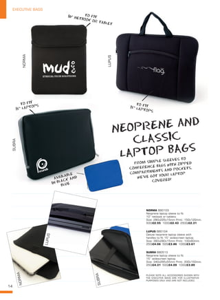 14
EXECUTIVE BAGS
AVAILABLE
IN BLACK AND
BLUE
NORMA
SUBRA
LUPUS
NORMA BB0103
Neoprene laptop sleeve to fit
10” netbook or tablets.
Size: 280x225x15mm Print: 150x120mm.
500/£2.55 1000/£2.43 2500/£2.31
LUPUS BB0104
Deluxe neoprene laptop sleeve with
handles to fit 15” widescreen laptop.
Size: 390x280x15mm Print: 100x60mm.
250/£4.06 500/£3.86 1000/£3.67
SUBRA BB0513
Neoprene laptop sleeve to fit
15” widescreen laptop.
Size: 340x295x55mm Print: 200x150mm.
250/£4.31 500/£4.09 1000/£3.89
NORMA
SUBRA
LUPUS
NEOPRENE aND
CLASSIC
LAPTOP BAGS
TO FIT10” NETBOOK OR TABLET
TO FIT15” LAPTOPS
FROM SIMPLE SLEEVES TO
CONFERENCE BAGS WITH ZIPPED
COMPARTMENTS AND POCKETS,
WE’VE GOT YOUR LAPTOP
COVERED!
TO FIT
15” LAPTOPS
PLEASE NOTE ALL ACCESSORIES SHOWN WITH
THE EXECUTIVE BAGS ARE FOR ILLUSTRATIVE
PURPOSES ONLY AND ARE NOT INCLUDED.
 