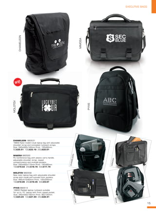 15
EXECUTIVE BAGS
PYXIS
MOLOTOV
CHAMELEON
MIMOSA
MOLOTOV BB0558
New nylon laptop bag with adjustable shoulder
strap with inside and outside front pockets.
Size: 465x410x60mm Print: 100x200mm
100/£10.85 250/£10.35 500/£9.87
CHAMELEON  BB0531
1680D Nylon modern style laptop bag with adjustable
shoulder strap and concealed rucksack straps.
Size: 340x400x140mm Print: 100x60mm.
50/£25.51 100/£23.10 250/£22.01
PYXIS BB0514
1680D Padded laptop rucksack suitable
for up to 15” laptop with front zipped pocket.
Size: 340x430x190mm Print: 80x120mm.
50/£24.24 100/£21.94 250/£20.91
MIMOSA BB0500
PU Conference bag with plastic carry handle,
adjustable shoulder strap, zipped
compartments and multiple pockets.
Size: 330x400x110mm Print: 150x80mm.
100/£19.63 250/£18.70 500/£17.79
PYXIS
CHAMELEON
MOLOTOV
MIMOSA
PYXIS
NEW!
~
 