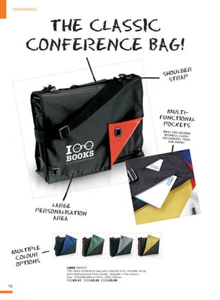 16
CONFERENCE
LIBRA BB0507
70D Nylon conference bag with coloured trim, shoulder strap
and multifunctional front pocket. Available in five colours.
Size: 370x280x80mm Print: 225x100mm.
500/£5.51 1000/£5.25 2500/£5.00
THE CLASSIC
CONFERENCE BAG!
SHOULDER
STRAP
LARGE
PERSONALISATION
AREA
MULTIPLE
COLOUR
OPTIONS
multi-
fuNCTIONAL
POCKETS
IDEAL FOR HOLDING
BUSINESS CARDS,
DOCUMENTS, PENS
AND MORE!
 