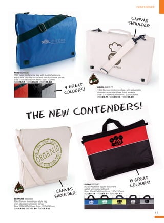 17
CONFERENCE
SERPANS BB0569
10oz Canvas messenger style bag
with adjustable shoulder strap.
Size: 350x310x55mm Print: 200x250mm.
250/£4.06 500/£3.86 1000/£3.67
ORION BB0577
10oz Canvas conference bag, with adjustable
shoulder strap and three front pockets.
Size: 370x280x80mm Print: 225x100mm.
250/£5.74 500/£5.46 1000/£5.20
THE NEW CONTENDERS!
6 GREAT
COLOURS!
4 GREAT
COLOURS!
CANVAS
SHOULDER
CANVAS
SHOULDER
KUMA BB0540
600D Polyester zipped document
wallet with coloured band.
Size: 90x400x65mm Print: 150x150mm.
500/£2.11 1000/£2.01 2500/£1.91
PAVO BB0506
70D Nylon conference bag with buckle fastening,
adjustable shoulder strap and multifunctional pocket.
Size: 370x280x80mm Print: 225x100mm.
500/£5.51 1000/£5.25 2500/£5.OO
 