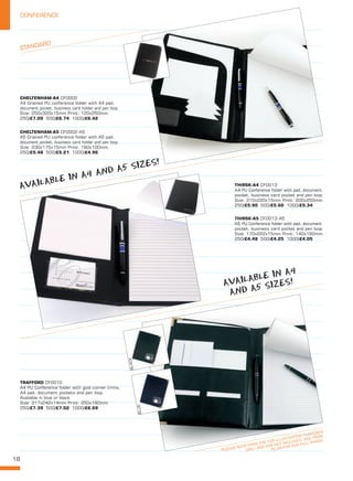 18
CONFERENCE
STANDARD
PLEASE NOTE PENS ARE FOR ILLUSTRATION PURPOSES
ONLY AND ARE NOT INCLUDED. SEE FROM
PG 06 FOR OUR FULL RANGE
CHELTENHAM-A4 CF0002
A4 Grained PU conference folder with A4 pad,
document pocket, business card holder and pen loop.
Size: 250x320x15mm Print: 120x250mm. 
250/£7.09 500/£6.74 1000/£6.42
CHELTENHAM-A5 CF0002-A5
A5 Grained PU conference folder with A5 pad,
document pocket, business card holder and pen loop.
Size: 230x175x15mm Print: 180x100mm. 
250/£5.48 500/£5.21 1000/£4.96
THIRSK-A4 CF0013
A4 PU Conference folder with pad, document
pocket, business card pocket and pen loop.
Size: 315x220x15mm Print: 200x250mm. 
250/£5.90 500/£5.60 1000/£5.34
THIRSK-A5 CF0013-A5
A5 PU Conference folder with pad, document
pocket, business card pocket and pen loop.
Size: 170x222x15mm Print: 140x190mm. 
250/£4.48 500/£4.25 1000/£4.05
TRAFFORD CF0010
A4 PU Conference folder with gold corner trims,
A4 pad, document pockets and pen loop.
Available in blue or black.
Size: 317x242x14mm Print: 250x180mm. 
250/£7.39 500/£7.02 1000/£6.69
BLACK
BLUE
AVAILABLE IN A4 AND A5 SIZES!
AVAILABLE IN A4
AND A5 SIZES!
 