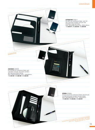 19
CONFERENCE
PLEASE NOTE PENS ARE FOR ILLUSTRATION PURPOSES
ONLY AND ARE NOT INCLUDED. SEE FROM
PG 06 FOR OUR FULL RANGE
EXECUTIVE
UTTOXETER CF0011
A4 Soft feel conference folder, with A4
pad, document pockets and pen loop.
Available in blue and black.
Size: 325x238x10mm Print: 250x145mm. 
100/£6.91 250/£6.58 500/£6.26
HAYDOCK CF0005
A4 Grained PU conference folder with
calculator, A4 pad, document pockets,
pen loop and buckle fasting.
Size: 242x318x20mm Print: 100x250mm. 
100/£9.43 250/£8.98 500/£8.54
EPSON CF0003
A4 Zip around PU conference folder with A4 pad,
multiple document pockets and pen holder.
Size: 250x360x25mm Print: 150x270mm. 
100/£9.72 250/£9.26 500/£8.81
BLACK
BLUE
 