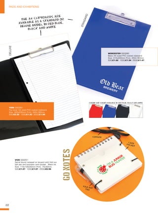 22
PADS AND EXHIBITIONS
VIVO SS0251
Spiral bound notepad on lanyard with fold out
ball pen and business card pocket. Black ink.
Size: 115x105x50mm Print: 70x40mm.
500/£1.07 1000/£1.01 2500/£0.96
GOnotes
STANDARD
DELUXE
YORK SS0281
Flip cover A4 sized PVC coated clipboard.
Size: 320x230mm Print: 240x180mm.
500/£2.03 1000/£1.93 2500/£1.84
WORCESTER SS0280
Basic A4 sized PVC coated clipboard.
Size: 315x220mm Print: 250x180mm.
500/£1.62 1000/£1.54 2500/£1.47
THE A4 CLIPBOARDS ARE
AVAILABLE AS A STANDARD OR
DELUXE MODEL, IN RED BLUE,
BLACK AND WHITE
SS0280 AND SS0281 AVAILABLE IN RED BLUE, BLACK AND WHITE
CARD
POCKET
LANYARD
FOLD OUT
PEN
 