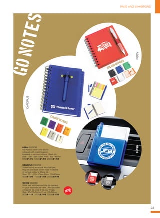 23
PADS AND EXHIBITIONS
NAVIS SS0266
Note pad with pen and clip to connect
to your dasboard air vent. Also includes
a magnet to stick it to your fridge.
Size: 95x70x14mm Print: 55x50mm
500/£1.12 1000/£1.06 2500/£1.00
ASSAI SS0236
A6 Plastic cover wiro bound
notepad with matching pen.
Available in various colours. Black ink.
Size: 158x138x12mm Print: 80x145mm.
500/£1.76 1000/£1.68 2500/£1.59
CANOPUS SS0258
Spiral bound notebook with ball pen,
flag set and back cover ruler. Available
in various colours. Black ink.
Size: 131x110x10mm Print: 70x60mm.
500/£1.06 1000/£1.01 2500/£0.95
GOnotes
CANOPUS
ASSAINAVIS
COLOUR OPTIONS!
COLOUR OPTIONS!
NEW!
~
 