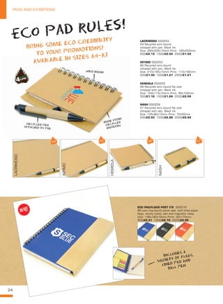 24
PADS AND EXHIBITIONS
HEMIOLA SS0252
A6 Recycled wiro bound flip over
notepad with pen. Black ink.
Size: 154x115x10mm Print: 80x100mm.
500/£1.10 1000/£1.04 2500/£0.99
INTIMO SS0253
A5 Recycled wiro bound
notepad with pen. Black ink.
Size: 210x165x10mm Print: 110x190mm.
500/£1.34 1000/£1.27 2500/£1.21
LACRIMOSO SS0254
A4 Recycled wiro bound
notepad with pen. Black ink.
Size: 290x225x10mm Print: 180x250mm.
500/£2.13 1000/£2.03 2500/£1.93
NASH SS0259
A7 Recycled wiro bound flip over
notepad with pen. Black ink.
Size: 105x80x10mm Print: 70x50mm.
500/£0.93 1000/£0.88 2500/£0.84
eco pad rules!
BRING SOME ECO CREDIBILITY
TO YOUR PROMOTIONS!
AVAILABLE IN SIZES A4-A7
WIRO BOUND
MADE FROM
RECYCLED
MATERIAL
INCLUDES A
VARIETY OF FLAGS,
LINED PAD AND
BALL PEN
RECYCLED PEN
attached to pad
LACRIMOSO
INTIMO
HEMIOLA
NASH
ECO PAD/FLAGS POST ITS  SS0276
B6 size ring bound jotter pad, with lined paper,
flags, sticky notes, pen and magnetic clasp.
Size: 148x180x16mm Print: 30x170mm.
500/£2.31 1000/£2.19 2500/£2.08
NEW!
~
 
