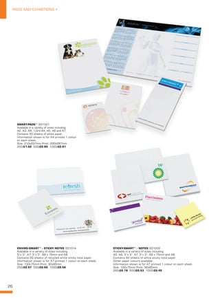 26
PADS AND EXHIBITIONS •
SHORT NAME XX0000
Description line 1.
Description line 2.
Size: 000x000mm dia Print: 000x00mm.
250/£00.00 500/£00.00 1000/£00.00
SMART-PADS™
 
SS1001
Available in a variety of sizes including
A2, A3, A4, 1/3rd A4, A5, A6 and A7.
Contains 50 sheets of white paper.
Information shown is for A4 printed 1 colour
on each sheet.
Size: 210x297mm Print: 200x287mm
250/£1.02 500/£0.89 1000/£0.81
Available in a variety of sizes including
A2, A3, A4, 1/3rd A4, A5, A6 and A7.
Contains 50 sheets of white paper.
Information shown is for A4 printed 1 colour
STICKY-SMART™ - NOTES SS1002
Available in a variety of sizes including
A5, A6, 5”x 3”, A7, 3”x 3”, 68 x 75mm and A8.
Contains 50 sheets of white sticky note paper.
Other paper colours available.
Information shown is for A7 printed 1 colour on each sheet.
Size: 100x75mm Print: 90x65mm
250/£0.78 500/£0.53 1000/£0.45  
     
ENVIRO-SMART™ - STICKY NOTES SS1014
Available in a variety of sizes including
5”x 3”, A7, 3”x 3”, 68 x 75mm and A8.
Contains 50 sheets of recycled white sticky note paper.
Information shown is for A7 printed 1 colour on each sheet.
Size: 100x75mm Print: 90x65mm
250/£0.97 500/£0.66 1000/£0.56
     
 