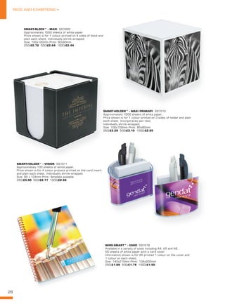 28
PADS AND EXHIBITIONS •
SMART-BLOCK™ - MAXI SS1000
Approximately 1000 sheets of white paper.
Price shown is for 1 colour printed on 4 sides of block and
plain each sheet. Individually shrink-wrapped.
Size: 100x100mm Print: 90x90mm
250/£2.72 500/£2.64 1000/£2.44
SMART-HOLDER™ - MAXI PRIMARY SS1010
Approximately 1000 sheets of white paper.
Price shown is for 1 colour printed on 3 sides of holder and plain
each sheet. Incorporates pen rest.
Individually shrink-wrapped.
Size: 100x100mm Print: 85x80mm
250/£3.28 500/£3.10 1000/£2.95
SMART-HOLDER™ - MAXI PRIMARY
Approximately 1000 sheets of white paper.
Price shown is for 1 colour printed on 3 sides of holder and plain
each sheet. Incorporates pen rest.
Individually shrink-wrapped.
Size: 100x100mm Print: 85x80mm
250
SMART-HOLDER™ - VISION SS1011
Approximately 100 sheets of white paper.
Price shown is for 4 colour process printed on the card insert
and plain each sheet. Individually shrink-wrapped.
Size: 90 x 104mm Print: Template available
250/£3.00 500/£2.77 1000/£2.66
WIRO-SMART™ - CARD SS1016
Available in a variety of sizes including A4, A5 and A6.
50 sheets of white paper with a card cover.
Information shown is for A5 printed 1 colour on the cover and
1 colour on each sheet.
Size: 145x210mm Print: 134x202mm
250/£1.88 500/£1.78 1000/£1.55
 