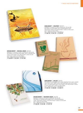 29
• PADS AND EXHIBITIONS
ENVIRO-SMART™ - NATURAL COVER SS1013
Available in a variety of sizes including A4, A5 and A6.
50 sheets of recycled white paper with a recycled card
cover. Price shown is for A5 printed 1 colour on the
cover and 1 colour on each sheet.
Size: 148x210mm Print:134x202mm
250/£2.49 500/£1.85 1000/£1.62
WIRO-SMART™ - DELUXE SS1021
80 sheets of white paper with a plain polyprop front cover, printed
card insert and a 1800 micron oversized back cover with a plain
pen in an elasticated hoop. Price shown is for A5 printed 1 colour
on the insert and 1 colour on each sheet.
Size: 148x210mm Print: 134x202mm
250/£5.12 500/£4.03 1000/£3.71
ENVIRO-SMART™ - POLYPROP COVER SS1018
Available in a variety of sizes including A4, A5 and A6.
50 sheets of recycled white paper with a recycled polyprop
cover. Information shown is for A5 printed 1 colour on the cover
and 1 colour on each sheet.
Size: 145x210mm Print: 134x202mm
250/£2.39 500/£1.96 1000/£1.75
WIRO-SMART™ - POLYPROP SS1012
Available in a variety of sizes including A4, A5 and A6.
50 sheets of white paper with a polypropylene cover.
Information shown is for A5 printed 1 colour on the cover
and 1 colour on each sheet.
Size: 148x210mm Print: 134x202mm
250/£2.13 500/£1.75 1000/£1.57
Available in a variety of sizes including A4, A5 and A6.
50 sheets of recycled white paper with a recycled card
cover. Price shown is for A5 printed 1 colour on the
 